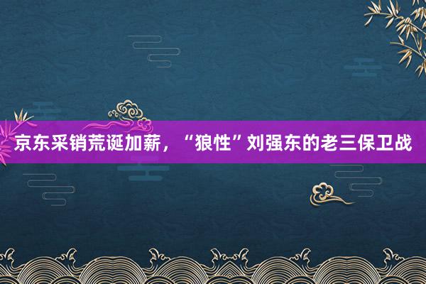 京东采销荒诞加薪，“狼性”刘强东的老三保卫战