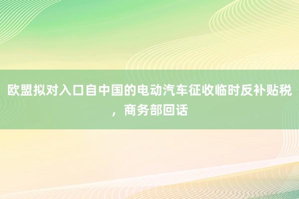 欧盟拟对入口自中国的电动汽车征收临时反补贴税，商务部回话