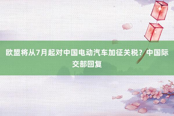 欧盟将从7月起对中国电动汽车加征关税？中国际交部回复