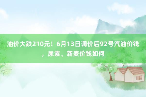 油价大跌210元！6月13日调价后92号汽油价钱，尿素、新麦价钱如何