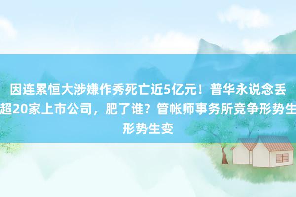 因连累恒大涉嫌作秀死亡近5亿元！普华永说念丢单超20家上市公司，肥了谁？管帐师事务所竞争形势生变