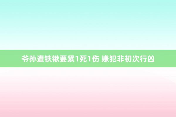 爷孙遭铁锹要紧1死1伤 嫌犯非初次行凶