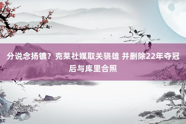 分说念扬镳？克莱社媒取关骁雄 并删除22年夺冠后与库里合照