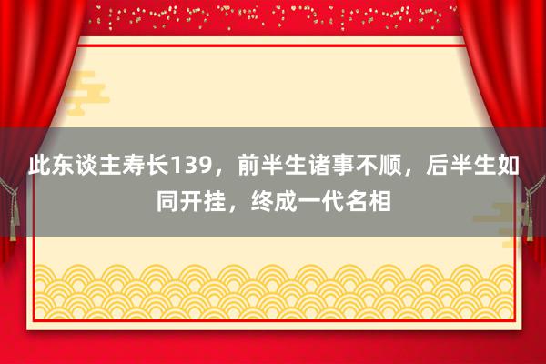 此东谈主寿长139，前半生诸事不顺，后半生如同开挂，终成一代名相