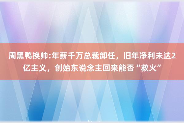 周黑鸭换帅:年薪千万总裁卸任，旧年净利未达2亿主义，创始东说念主回来能否“救火”