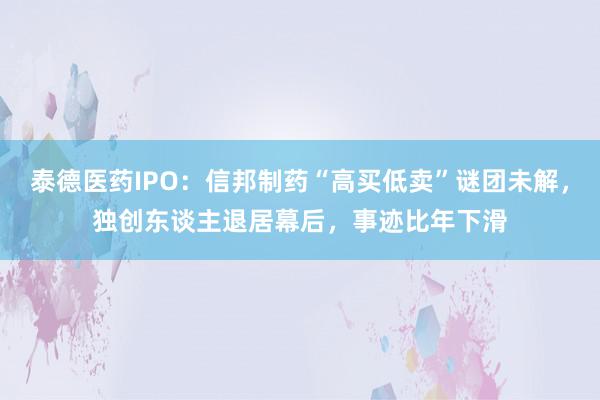 泰德医药IPO：信邦制药“高买低卖”谜团未解，独创东谈主退居幕后，事迹比年下滑