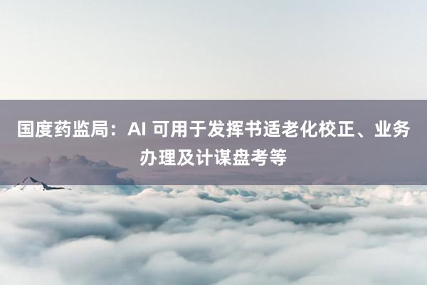 国度药监局：AI 可用于发挥书适老化校正、业务办理及计谋盘考等