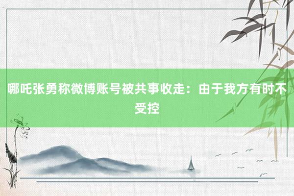 哪吒张勇称微博账号被共事收走：由于我方有时不受控