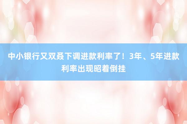 中小银行又双叒下调进款利率了！3年、5年进款利率出现昭着倒挂