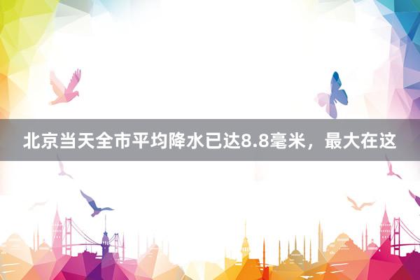 北京当天全市平均降水已达8.8毫米，最大在这