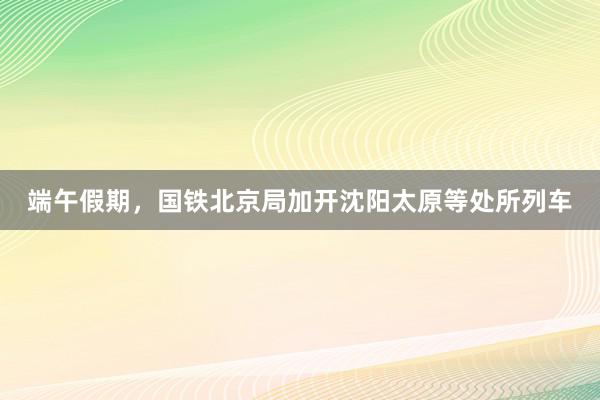 端午假期，国铁北京局加开沈阳太原等处所列车