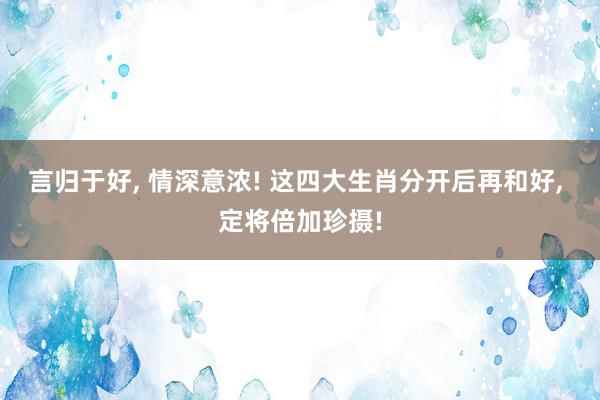 言归于好, 情深意浓! 这四大生肖分开后再和好, 定将倍加珍摄!