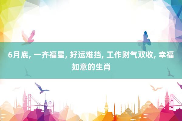 6月底, 一齐福星, 好运难挡, 工作财气双收, 幸福如意的生肖