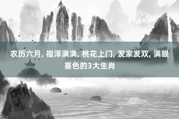 农历六月, 福泽满满, 桃花上门, 发家发双, 满眼喜色的3大生肖