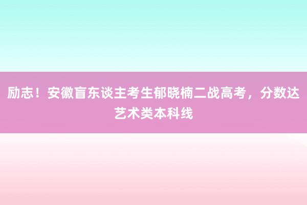 励志！安徽盲东谈主考生郁晓楠二战高考，分数达艺术类本科线