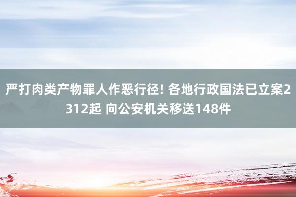 严打肉类产物罪人作恶行径! 各地行政国法已立案2312起 向公安机关移送148件