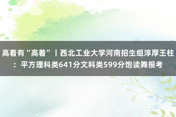 高着有“高着”丨西北工业大学河南招生组淳厚王柱：平方理科类641分文科类599分饱读舞报考