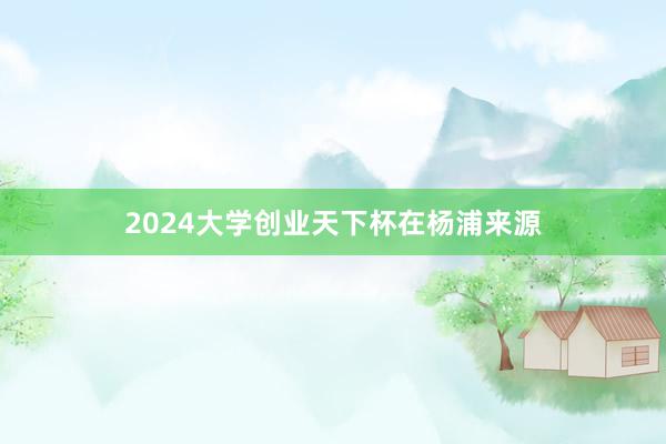 2024大学创业天下杯在杨浦来源