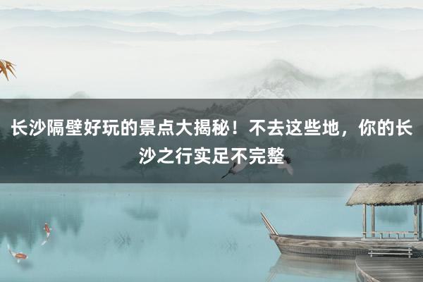 长沙隔壁好玩的景点大揭秘！不去这些地，你的长沙之行实足不完整