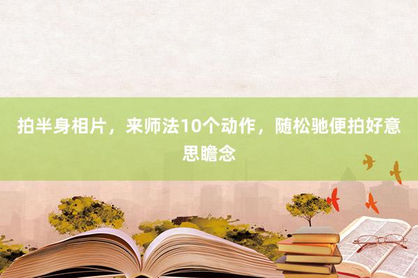 拍半身相片，来师法10个动作，随松驰便拍好意思瞻念