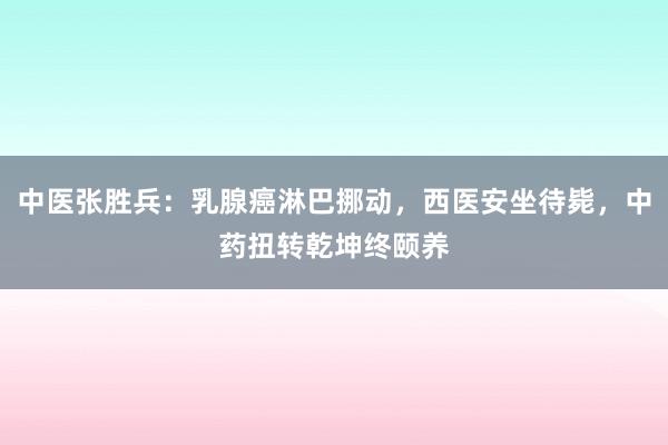 中医张胜兵：乳腺癌淋巴挪动，西医安坐待毙，中药扭转乾坤终颐养