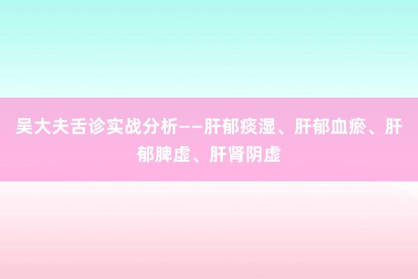 吴大夫舌诊实战分析——肝郁痰湿、肝郁血瘀、肝郁脾虚、肝肾阴虚