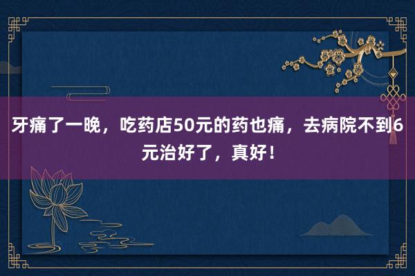 牙痛了一晚，吃药店50元的药也痛，去病院不到6元治好了，真好！