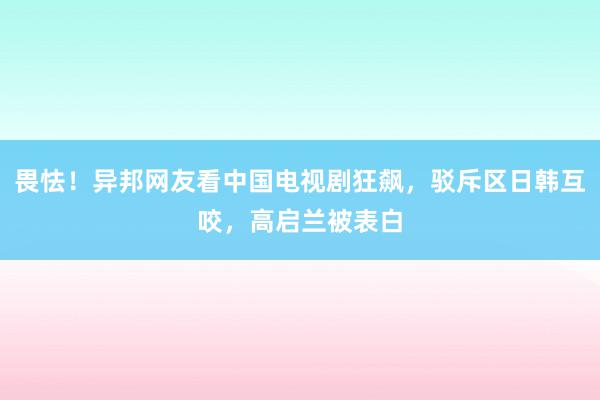 畏怯！异邦网友看中国电视剧狂飙，驳斥区日韩互咬，高启兰被表白