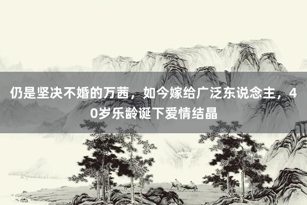 仍是坚决不婚的万茜，如今嫁给广泛东说念主，40岁乐龄诞下爱情结晶