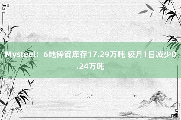 Mysteel：6地锌锭库存17.29万吨 较月1日减少0.24万吨