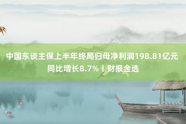 中国东谈主保上半年终局归母净利润198.81亿元 同比增长8.7%丨财报金选