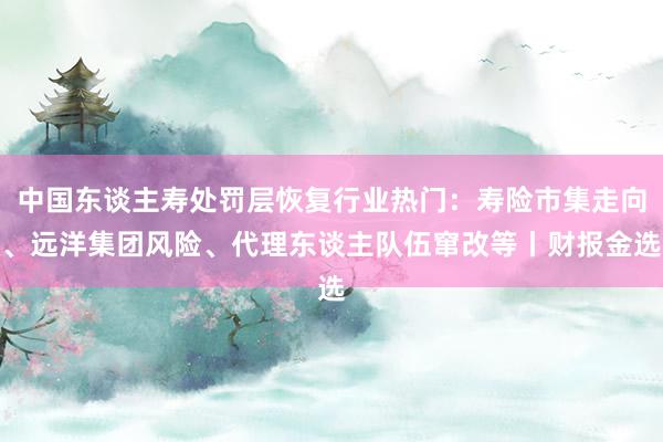 中国东谈主寿处罚层恢复行业热门：寿险市集走向、远洋集团风险、代理东谈主队伍窜改等丨财报金选