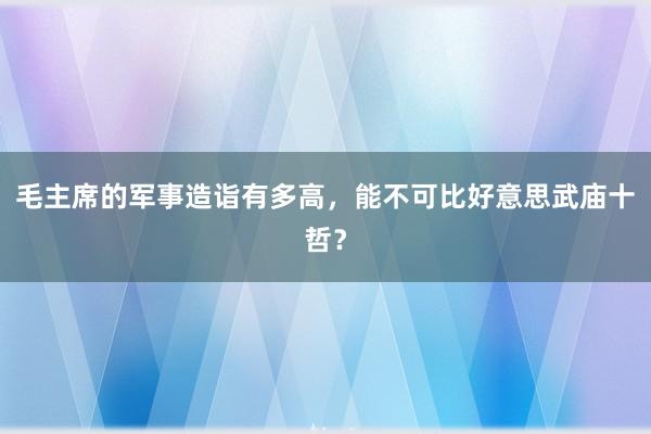 毛主席的军事造诣有多高，能不可比好意思武庙十哲？