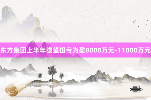 东方集团上半年瞻望扭亏为盈8000万元-11000万元