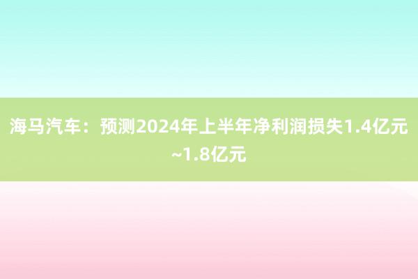 海马汽车：预测2024年上半年净利润损失1.4亿元~1.8亿元