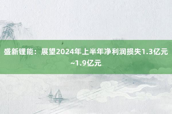 盛新锂能：展望2024年上半年净利润损失1.3亿元~1.9亿元