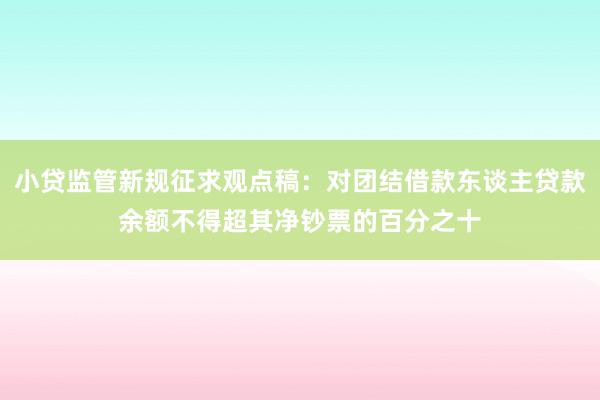 小贷监管新规征求观点稿：对团结借款东谈主贷款余额不得超其净钞票的百分之十