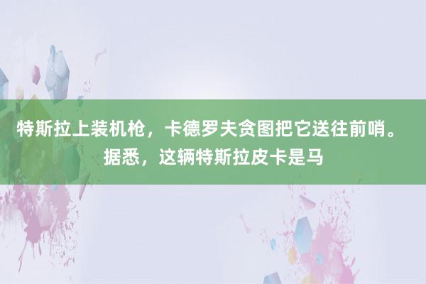 特斯拉上装机枪，卡德罗夫贪图把它送往前哨。 据悉，这辆特斯拉皮卡是马