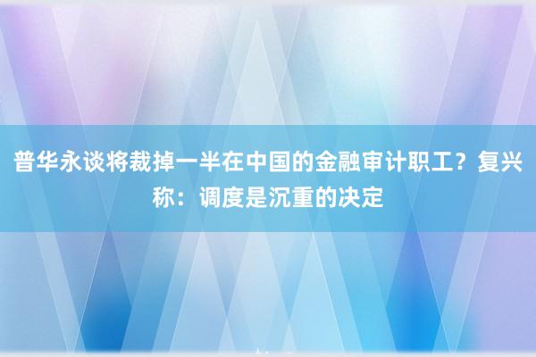 普华永谈将裁掉一半在中国的金融审计职工？复兴称：调度是沉重的决定