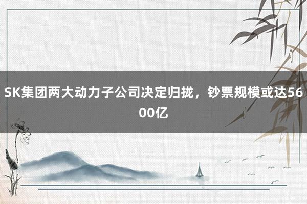 SK集团两大动力子公司决定归拢，钞票规模或达5600亿