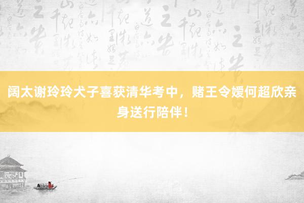 阔太谢玲玲犬子喜获清华考中，赌王令嫒何超欣亲身送行陪伴！