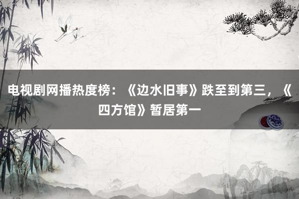 电视剧网播热度榜：《边水旧事》跌至到第三，《四方馆》暂居第一