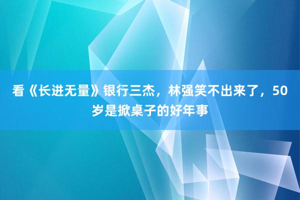 看《长进无量》银行三杰，林强笑不出来了，50岁是掀桌子的好年事