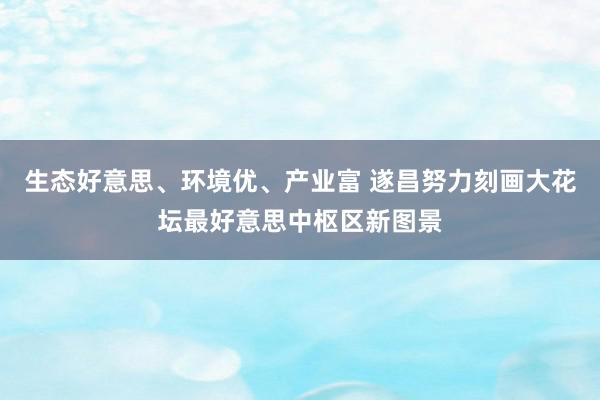 生态好意思、环境优、产业富 遂昌努力刻画大花坛最好意思中枢区新图景