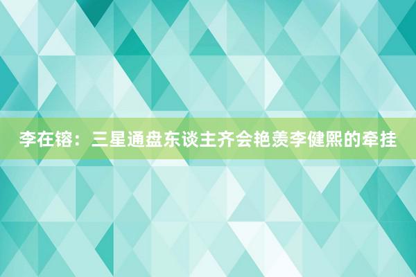 李在镕：三星通盘东谈主齐会艳羡李健熙的牵挂