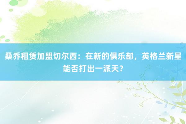 桑乔租赁加盟切尔西：在新的俱乐部，英格兰新星能否打出一派天？