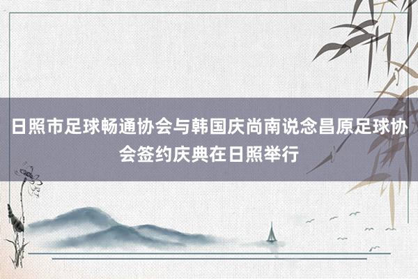 日照市足球畅通协会与韩国庆尚南说念昌原足球协会签约庆典在日照举行