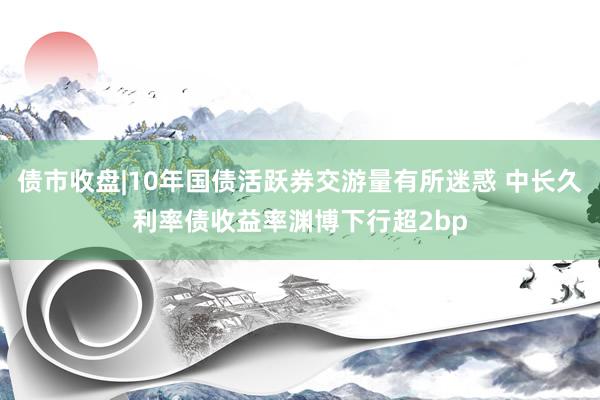 债市收盘|10年国债活跃券交游量有所迷惑 中长久利率债收益率渊博下行超2bp