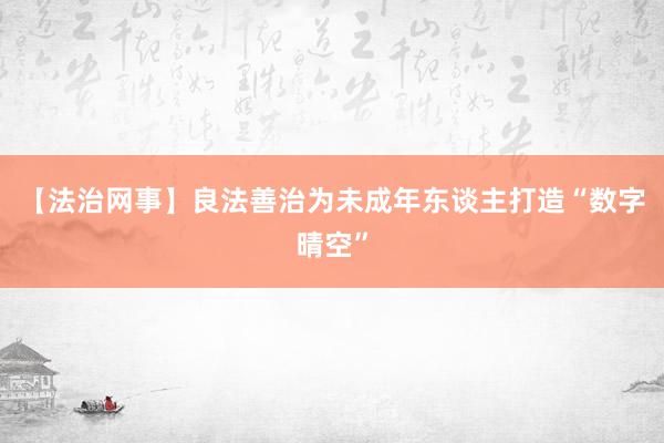 【法治网事】良法善治为未成年东谈主打造“数字晴空”