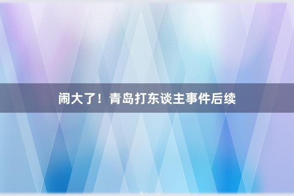 闹大了！青岛打东谈主事件后续